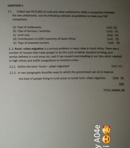 Collect two PICTURES of rural and urban settlements. Make a comparison between 
the two settlements. Use the following subtopics as guidelines to make your full 
comparison 
(a) Type of settlements (1x2) (2) 
(b) Type of Services / activities (2x7) (4 
(c) Land uses (2G) 1) 
(d) Contributions to GDP/ economy of South Africa (1x2) (2) 
(e) Type of economic sectors (1x4) (4) 
2. 2. Rural- urban migration is a serious problem in many cities in South Africa. There are a 
number of reasons that make people to do this such as better standard of living, poor 
service delivery in rural areas etc, and it has caused overcrowding in our cites which resulted 
to high crimes and traffic congestions to mention a few. 
2.2.1. Define the term 'Rural - urban migration' (1x2) (1) 
2.2.2. In two paragraphs describe ways in which the government can do to improve 
the lives of people living in rural areas to avoid rural -urbian migration. (2x4) (8) 
[25] 
TOTAL MARKS: 50