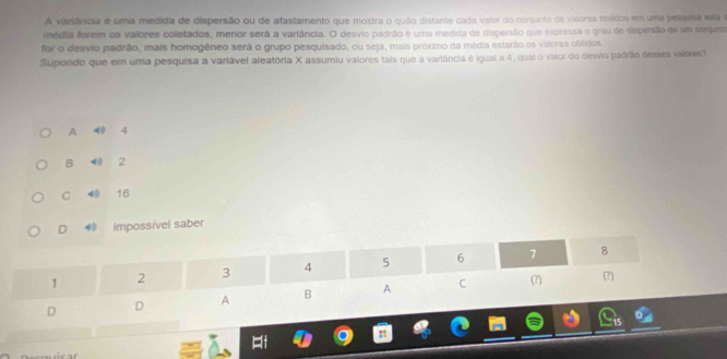 A variância é uma medida de dispersão ou de afastamento que mostra o quão distante cada valor do conjunto de valores obtidos em uma pesquisa está é
média forem os valores coletados, menor será a variância. O desvio padrão é uma medida de dispersão que expressa o grau de dispersão de um corjase
for o desvio padrão, mais homogêneo será o grupo pesquisado, ou seja, mais próximo da média estarão os valores oblidos.
Supondo que em uma pesquisa a variável aleatória X assumiu valores tais que a variância é igual a 4, qual o valor do desvio padrão desses valores
A 40 4
B 40 2
C 40 16
D impossível saber