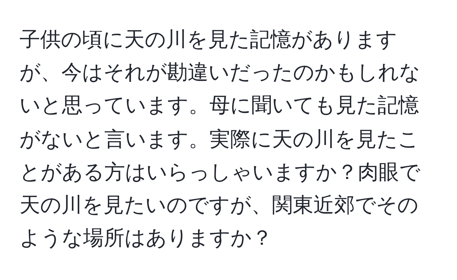 子供の頃に天の川を見た記憶がありますが、今はそれが勘違いだったのかもしれないと思っています。母に聞いても見た記憶がないと言います。実際に天の川を見たことがある方はいらっしゃいますか？肉眼で天の川を見たいのですが、関東近郊でそのような場所はありますか？