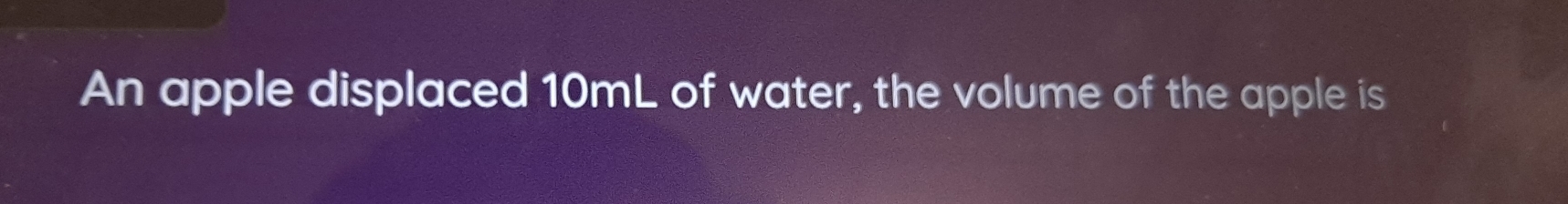 An apple displaced 10mL of water, the volume of the apple is