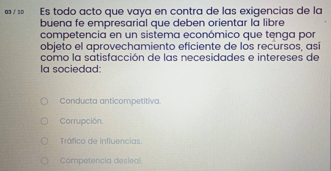 03 / 10 Es todo acto que vaya en contra de las exigencias de la
buena fe empresarial que deben orientar la libre
competencia en un sistema económico que tenga por
objeto el aprovechamiento eficiente de los recursos, así
como la satisfacción de las necesidades e intereses de
la sociedad:
Conducta anticompetitiva.
Corrupción.
Tráfico de influencias.
Competencia desleal.