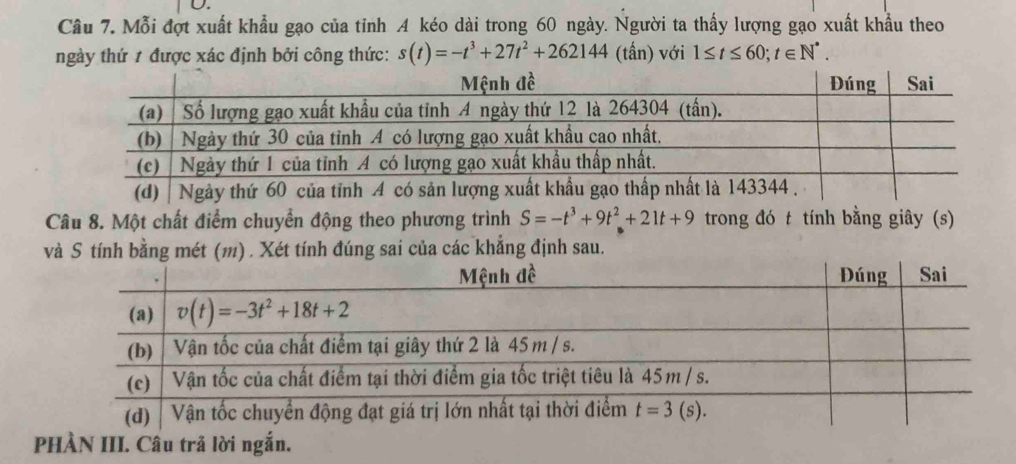 Mỗi đợt xuất khẩu gạo của tỉnh A kéo dài trong 60 ngày. Người ta thấy lượng gạo xuất khẩu theo
ngày thứ 1 được xác định bởi công thức: s(t)=-t^3+27t^2+262144 (tấn) với 1≤ t≤ 60;t∈ N^*.
Câu 8. Một chất điểm chuyển động theo phương trình S=-t^3+9t^2+21t+9 trong đó t tính bằng giây (s)
và S tính bằng mét (m) . Xét tính đúng sai của các khẳng định sau.
P III. Câu trã lờ