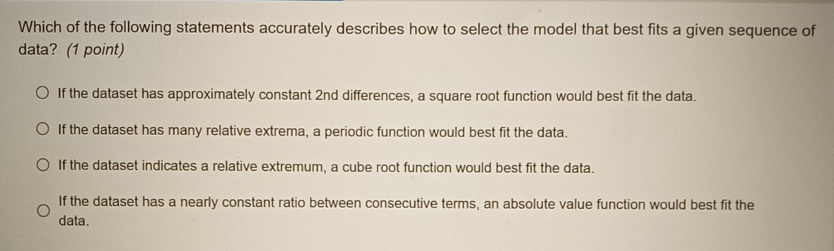 Which of the following statements accurately describes how to select the model that best fits a given sequence of
data? (1 point)
If the dataset has approximately constant 2nd differences, a square root function would best fit the data.
If the dataset has many relative extrema, a periodic function would best fit the data.
If the dataset indicates a relative extremum, a cube root function would best fit the data.
If the dataset has a nearly constant ratio between consecutive terms, an absolute value function would best fit the
data.