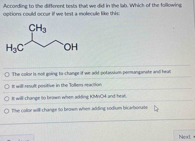 According to the different tests that we did in the lab. Which of the following
options could occur if we test a molecule like this:
The color is not going to change if we add potassium permanganate and heat
It will result positive in the Tollens reaction
It will change to brown when adding KMnO4 and heat.
The color will change to brown when adding sodium bicarbonate
Next