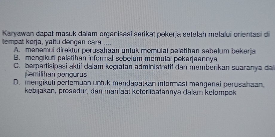 Karyawan dapat masuk dalam organisasi serikat pekerja setelah melaluí orientasi di
tempat kerja, yaitu dengan cara ....
A. menemui direktur perusahaan untuk memulai pelatihan sebelum bekerja
B. mengikuti pelatihan informal sebelum memulai pekerjaannya
C. berpartisipasi aktif dalam kegiatan administratif dan memberikan suaranya da
pemilihan pengurus
D. mengikuti pertemuan untuk mendapatkan informasi mengenai perusahaan
kebijakan, prosedur, dan manfaat keterlibatannya dalam kelompok