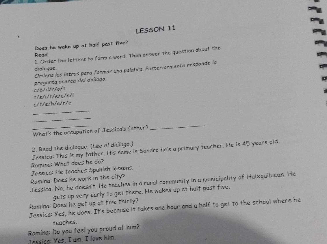 LESSON 11 
Does he wake up at half past five? 
Read 
1. Order the letters to form a word. Then answer the question about the 
dialogue. 
Ordena las letras para formar una palabra. Posteriormente responde la 
pregunta acerca del diálogo. 
c/o/d/r/o/t 
t/s/i/t/e/c/n/i 
c/t/e/h/a/r/e 
_ 
_ 
_ 
What's the occupation of Jessica's father? 
_ 
2. Read the dialogue. (Lee el diálogo.) 
Jessica: This is my father. His name is Sandro he's a primary teacher. He is 45 years old. 
Romina: What does he do? 
Jessica: He teaches Spanish lessons. 
Romina: Does he work in the city? 
Jessica: No, he doesn't. He teaches in a rural community in a municipality of Huixquilucan. He 
gets up very early to get there. He wakes up at half past five. 
Romina: Does he get up at five thirty? 
Jessica: Yes, he does. It's because it takes one hour and a half to get to the school where he 
teaches. 
Romina: Do you feel you proud of him? 
Tessica: Yes, I am. I love him.