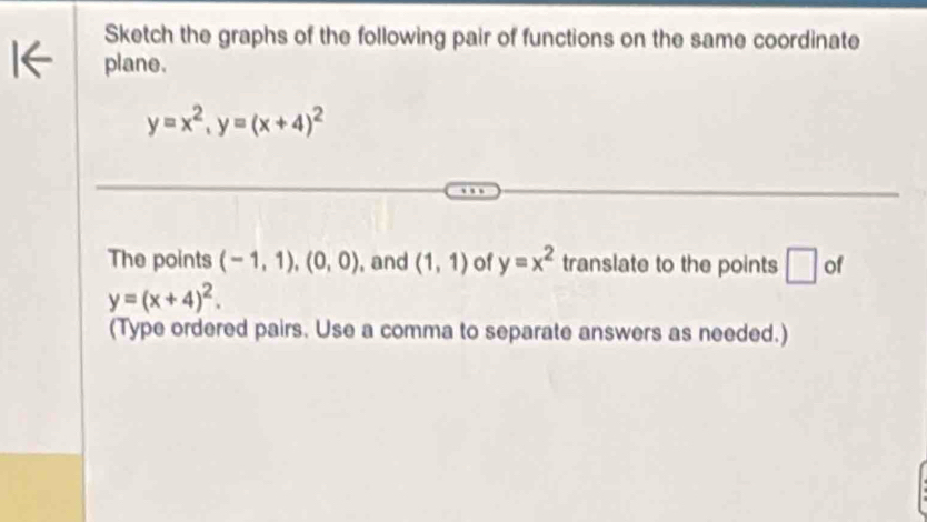 Sketch the graphs of the following pair of functions on the same coordinate 
plane.
y=x^2, y=(x+4)^2
The points (-1,1), (0,0) , and (1,1) of y=x^2 translate to the points □ of
y=(x+4)^2. 
(Type ordered pairs. Use a comma to separate answers as needed.)