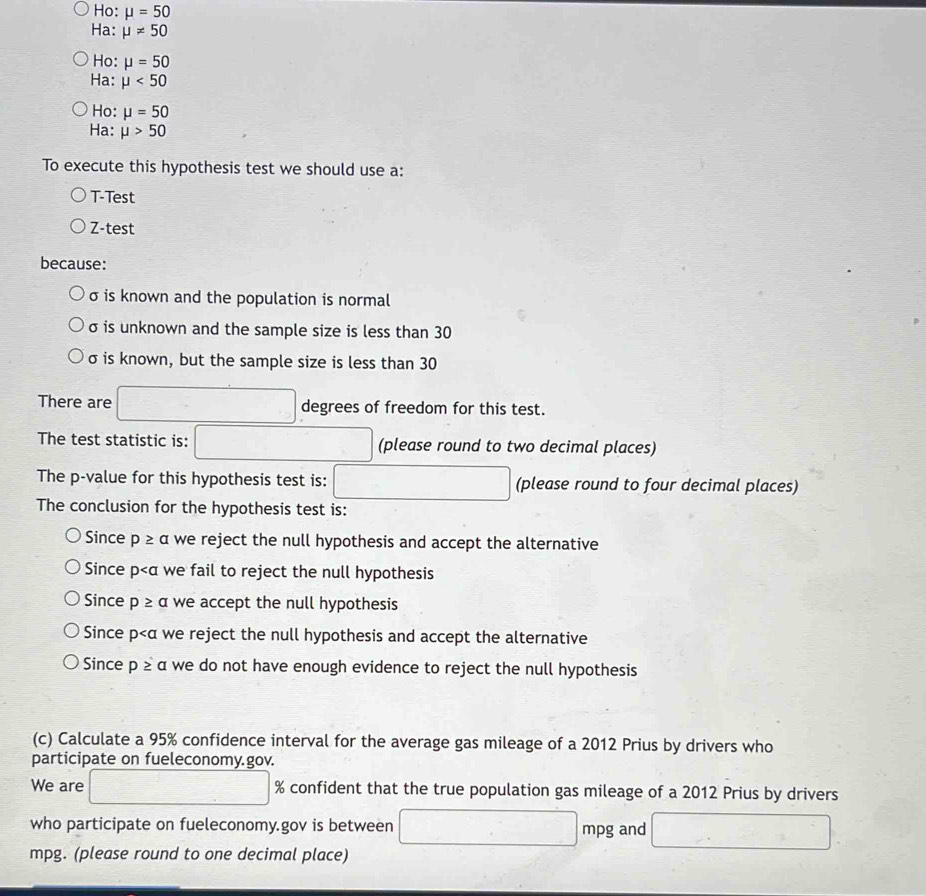 Ho: mu =50
Ha: mu != 50
Ho: mu =50
Ha: mu <50</tex>
Ho: mu =50
Ha: mu >50
To execute this hypothesis test we should use a:
T-Test
Z-test
because:
σ is known and the population is normal
σ is unknown and the sample size is less than 30
σ is known, but the sample size is less than 30
There are degrees of freedom for this test.
. 
The test statistic is: (please round to two decimal places)
The p -value for this hypothesis test is: (please round to four decimal places)
The conclusion for the hypothesis test is:
Since p≥ alpha we reject the null hypothesis and accept the alternative
Since p we fail to reject the null hypothesis
Since p≥ a we accept the null hypothesis
Since p we reject the null hypothesis and accept the alternative
Since p≥ a we do not have enough evidence to reject the null hypothesis
(c) Calculate a 95% confidence interval for the average gas mileage of a 2012 Prius by drivers who
participate on fueleconomy.gov.
We are □ % confident that the true population gas mileage of a 2012 Prius by drivers
who participate on fueleconomy.gov is between □ mpg and
mpg. (please round to one decimal place)