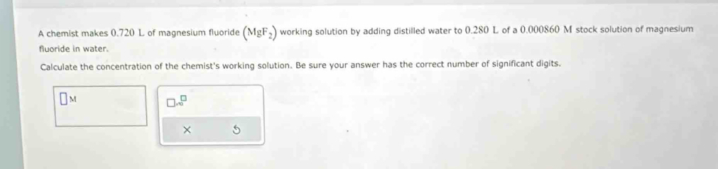 A chemist makes 0.720 L of magnesium fluoride (MgF_2) working solution by adding distilled water to 0.280 L of a 0.000860 M stock solution of magnesium 
fluoride in water. 
Calculate the concentration of the chemist's working solution. Be sure your answer has the correct number of significant digits.
□ M
□ .sqrt() 
× 5