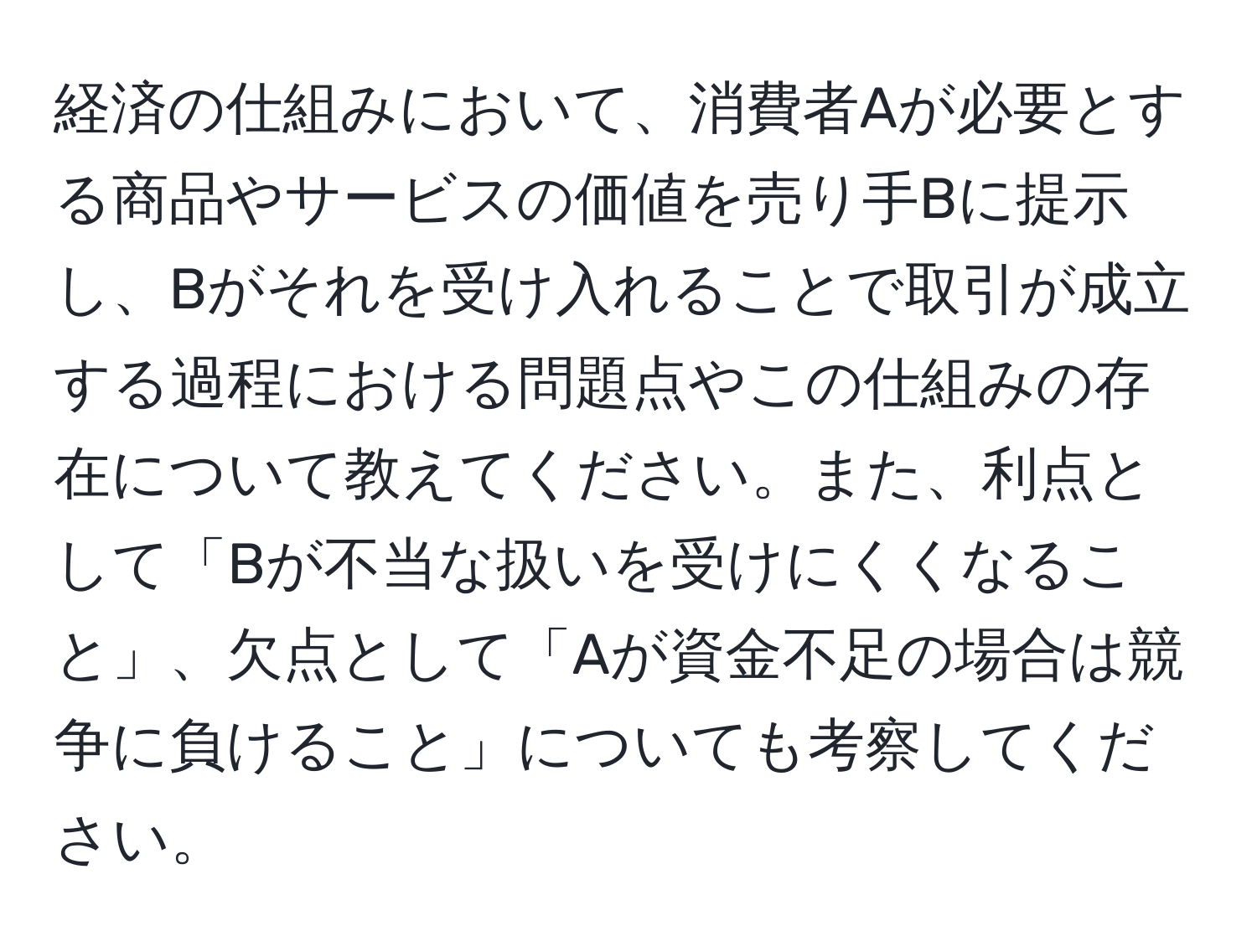 経済の仕組みにおいて、消費者Aが必要とする商品やサービスの価値を売り手Bに提示し、Bがそれを受け入れることで取引が成立する過程における問題点やこの仕組みの存在について教えてください。また、利点として「Bが不当な扱いを受けにくくなること」、欠点として「Aが資金不足の場合は競争に負けること」についても考察してください。