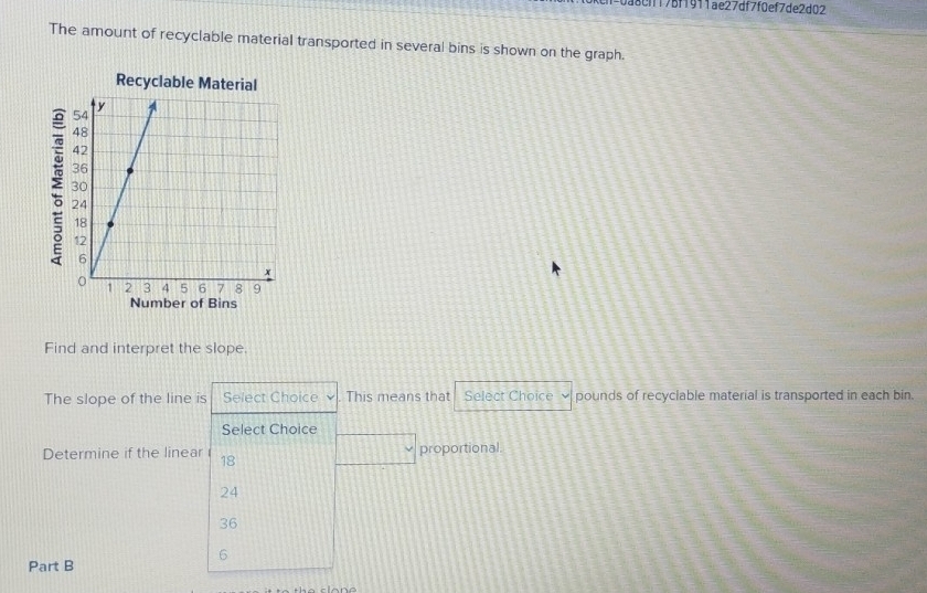 3cif17bf1911ae27df7f0ef7de2d02
The amount of recyclable material transported in several bins is shown on the graph.
Recyclable Material
:
Number of Bins
Find and interpret the slope.
The slope of the line is Select Choice ν This means that Select Choice pounds of recyclable material is transported in each bin.
Select Choice
Determine if the linear 18 □ proportional.
24
36
6
Part B