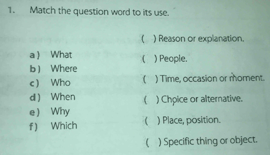 Match the question word to its use. 
 ) Reason or explanation. 
a What ( ) People. 
b Where 
c Who ( ) Time, occasion or moment. 
d When 
( ) Chpice or alternative. 
e Why 
f Which ( ) Place, position. 
( ) Specific thing or object.