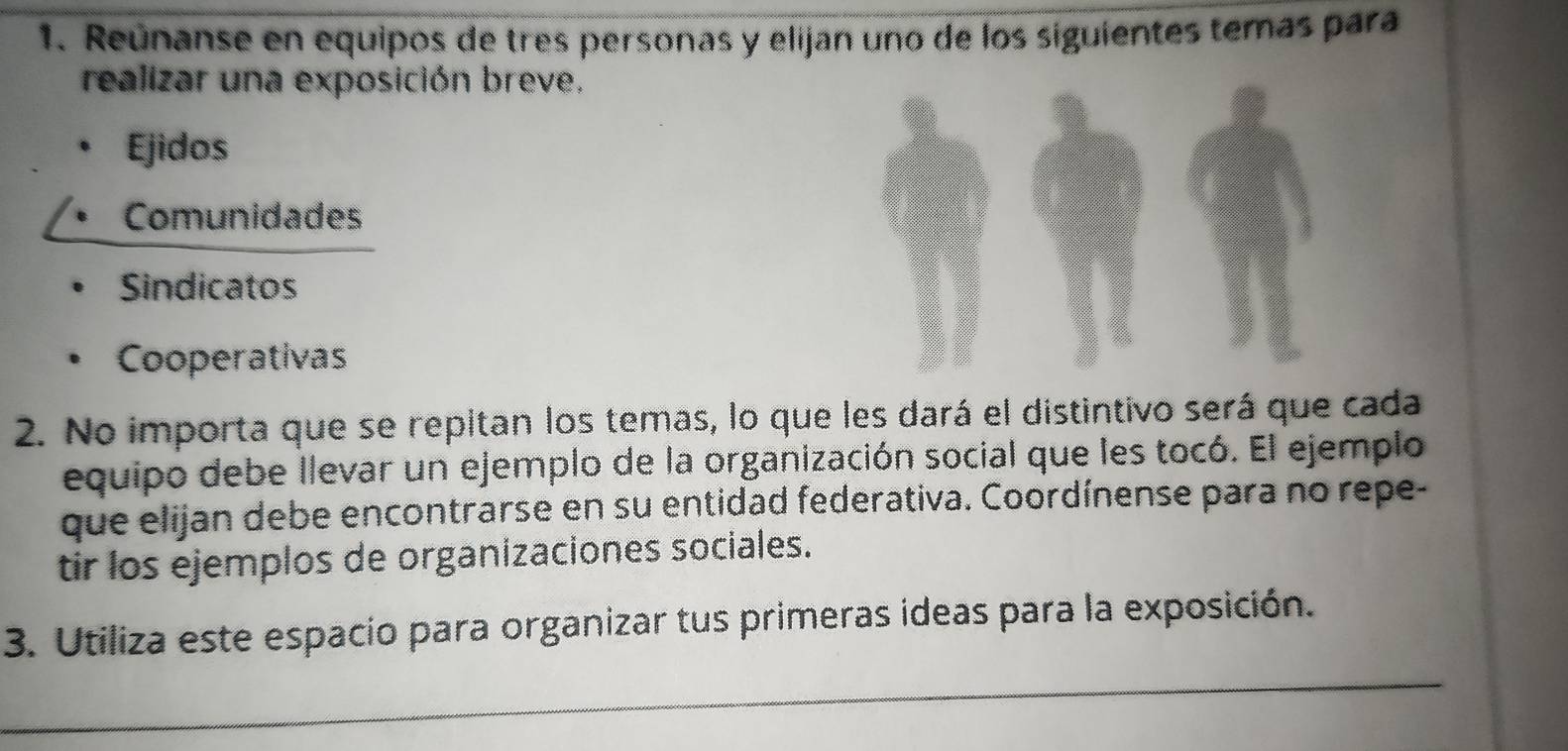 Reúnanse en equipos de tres personas y elijan uno de los siguientes temas para
realizar una exposición breve.
Ejidos
Comunidades
Sindicatos
Cooperativas
2. No importa que se repitan los temas, lo que les dará el distintivo será que cada
equipo debe llevar un ejemplo de la organización social que les tocó. El ejemplo
que elijan debe encontrarse en su entidad federativa. Coordínense para no repe-
tir los ejemplos de organizaciones sociales.
3. Utiliza este espacio para organizar tus primeras ideas para la exposición.
_