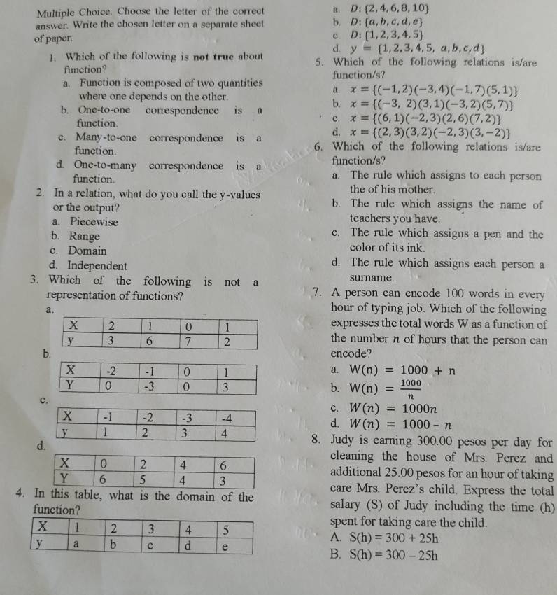 Choose the letter of the correct a. D: 2,4,6,8,10
answer. Write the chosen letter on a separate sheet b. D: a,b,c,d,e
of paper. c. D: 1,2,3,4,5
d. y= 1,2,3,4,5,a,b,c,d
1. Which of the following is not true about 5. Which of the following relations is/are
function? function/s?
a. Function is composed of two quantities a. x= (-1,2)(-3,4)(-1,7)(5,1)
where one depends on the other.
b. One-to-one correspondence is a b. x= (-3,2)(3,1)(-3,2)(5,7)
function.
c. x= (6,1)(-2,3)(2,6)(7,2)
d. x= (2,3)(3,2)(-2,3)(3,-2)
c. Many-to-one correspondence is a 6. Which of the following relations is/are
function.
d. One-to-many correspondence is a function/s?
function a. The rule which assigns to each person
2. In a relation, what do you call the y-values
the of his mother.
or the output? b. The rule which assigns the name of
a. Piecewise teachers you have.
b. Range
c. The rule which assigns a pen and the
c. Domain color of its ink.
d. Independent
d. The rule which assigns each person a
3. Which of the following is not a surname.
representation of functions? 7. A person can encode 100 words in every
a.
hour of typing job. Which of the following
expresses the total words W as a function of
the number n of hours that the person can 
encode?
a. W(n)=1000+n
b. W(n)= 1000/n 
c.
c. W(n)=1000n
d. W(n)=1000-n
8. Judy is earning 300.00 pesos per day for
d
cleaning the house of Mrs. Perez and
additional 25.00 pesos for an hour of taking
care Mrs. Perez's child. Express the total
4. In this table, what is the domain of the salary (S) of Judy including the time (h)
function?
spent for taking care the child.
A. S(h)=300+25h
B. S(h)=300-25h