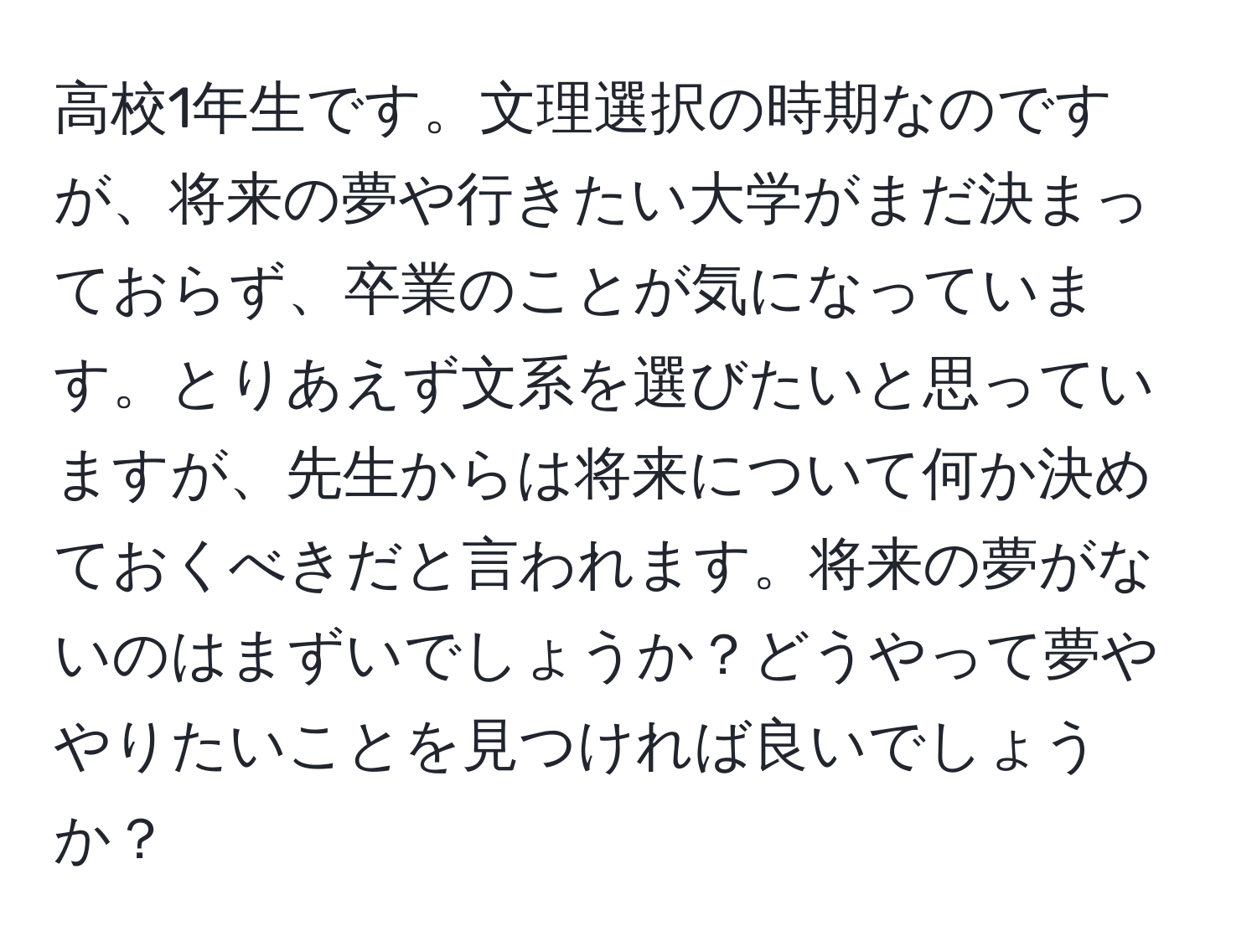 高校1年生です。文理選択の時期なのですが、将来の夢や行きたい大学がまだ決まっておらず、卒業のことが気になっています。とりあえず文系を選びたいと思っていますが、先生からは将来について何か決めておくべきだと言われます。将来の夢がないのはまずいでしょうか？どうやって夢ややりたいことを見つければ良いでしょうか？