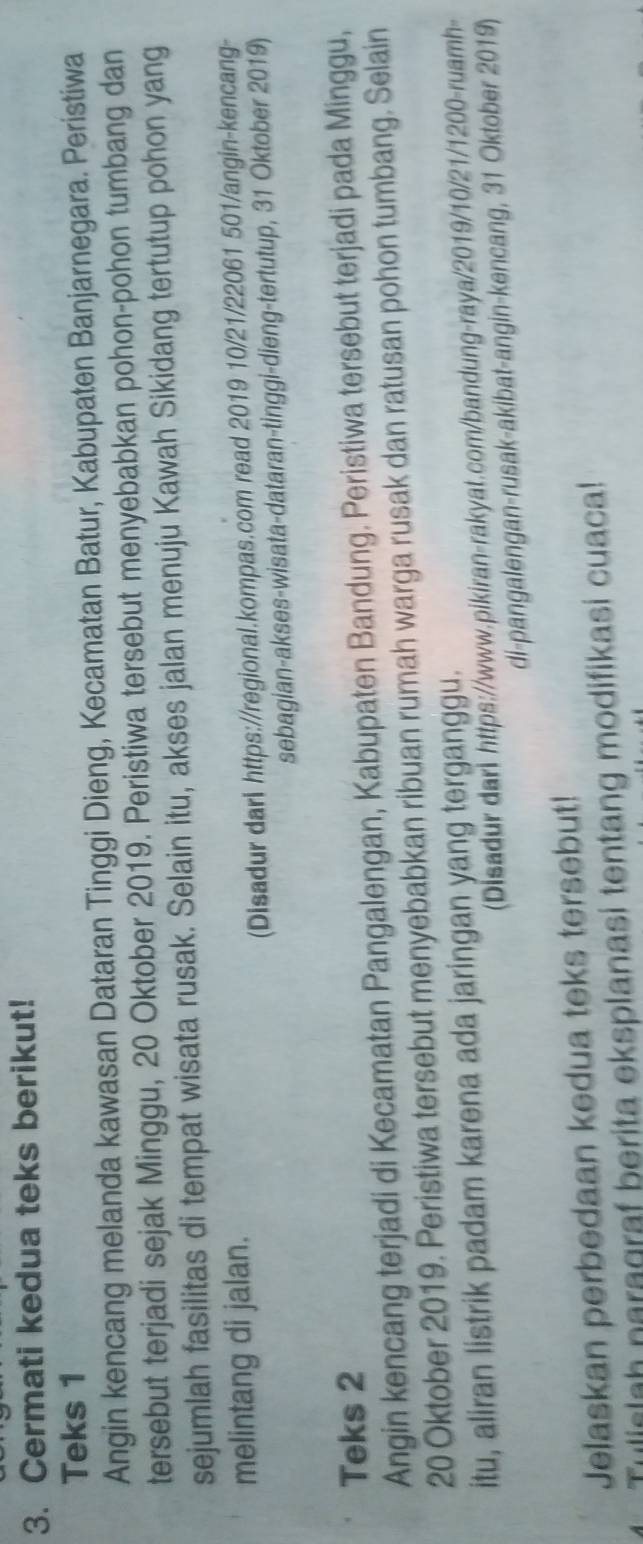 Cermati kedua teks berikut! 
Teks 1 
Angin kencang melanda kawasan Dataran Tinggi Dieng, Kecamatan Batur, Kabupaten Banjarnegara. Peristiwa 
tersebut terjadi sejak Minggu, 20 Oktober 2019. Peristiwa tersebut menyebabkan pohon-pohon tumbang dan 
sejumlah fasilitas di tempat wisata rusak. Selain itu, akses jalan menuju Kawah Sikidang tertutup pohon yang 
melintang di jalan. 
(Disadur dari https://regional.kompas.com read 2019 10/21/22061 501/angin-kencang- 
sebagian-akses-wisata-dataran-tinggi-dieng-tertutup, 31 Oktober 2019) 
Teks 2 
Angin kencang terjadi di Kecamatan Pangalengan, Kabupaten Bandung. Peristiwa tersebut terjadi pada Minggu,
20 Oktober 2019. Peristiwa tersebut menyebabkan ribuan rumah warga rusak dan ratusan pohon tumbang. Selain 
itu, aliran listrik padam karena ada jaringan yang terganggu. 
(Disadur dari https://www.pikiran-rakyat.com/bandung-raya/2019/10/21/1200-ruamh- 
di-pangalengan-rusak-akibat-angin-kencang, 31 Oktober 2019) 
Jelaskan perbedaan kedua teks tersebut! 
Tulislah naragraf berita eksplanasi tentang modifikasi cuaca!