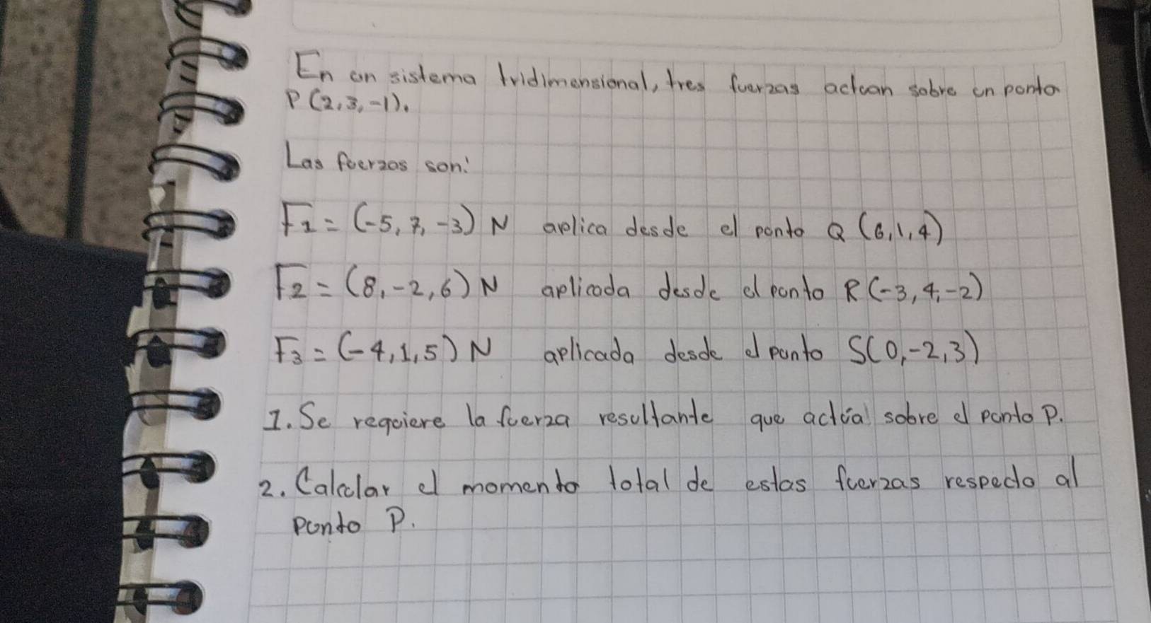 En an sistema Iridimensional, tres fverzas actuon sobve on ponto
P(2,3,-1), 
Las foerzes son!
F_1=(-5,7,-3)N aplica desde e ponto Q(6,1,4)
F_2=(8,-2,6)N aplicoda desde d ponto R(-3,4,-2)
F_3=(-4,1,5)N aplicada desde d panto S(0,-2,3)
I. Se reqoiere laferza resultante gue actial sobve d ponto p. 
2. Calcclar d momendo total de estas ferzas respedo al 
pondo P.