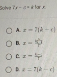 Solve 7x-c= k for x.
A. x=7(k+c)
B. x=□
C. x= (k-c)/7 
D. x=7(k-c)