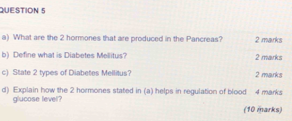 What are the 2 hormones that are produced in the Pancreas? 2 marks 
b) Define what is Diabetes Mellitus? 2 marks 
c) State 2 types of Diabetes Mellitus? 2 marks 
d) Explain how the 2 hormones stated in (a) helps in regulation of blood 4 marks 
glucose level? 
(10 marks)