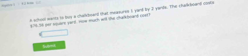 Algetra 1 F.2 Area (.L.C 
A school wants to buy a chalkboard that measures 1 yard by 2 yards. The chalkboard costs
$76.58 per square yard. How much will the chalkboard cost? 
5 
Submit