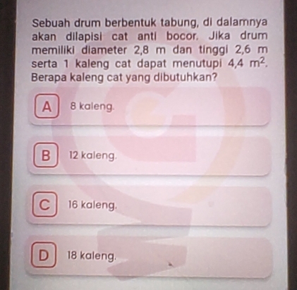 Sebuah drum berbentuk tabung, di dalamnya
akan dilapisi cat anti bocor. Jika drum
memiliki diameter 2,8 m dan tinggi 2,6 m
serta 1 kaleng cat dapat menutupi 4,4m^2. 
Berapa kaleng cat yang dibutuhkan?
A 8 kaleng.
B 12 kaleng.
C 16 kaleng.
D 18 kaleng.