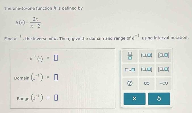 The one-to-one function h is defined by
h(x)= 2x/x-2 . 
Find h^(-1) , the inverse of /. Then, give the domain and range of h^(-1) using interval notation.
h^(-1)(x)=□
 □ /□   (□ ,□ ) [□ ,□ ]
(□ ,□ ] [□ ,□ )
Domain (h^(-1))=□
∞ -∞
Range (h^(-1))=□
× 5