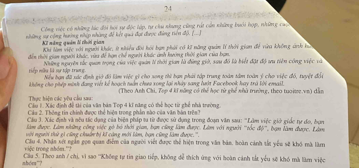 Công việc có những lúc đội hỏi sự độc lập, tự chủ nhưng cũng rất cần những buổi họp, những cuộc
những sự cộng hưởng nhịp nhàng để kết quả đạt được đứng tiền độ. [...]
Kĩ năng quản lí thời gian
Khi làm việc với người khác, ít nhiều đòi hỏi bạn phải có kĩ năng quản lí thời gian để vừa không ảnh hua
đến thời gian người khác, vừa để hạn chể người khác ảnh hưởng thời gian của bạn.
Những nguyên tắc quan trọng của việc quản lí thời gian là đúng giờ, sau đó là biết đặt độ ưu tiên công việc và
tiếp nữa là sự tập trung.
Nềếu bạn đã xác định giờ đó làm việc gì cho xong thì bạn phải tập trung toàn tâm toàn ý cho việc đó, tuyệt đổi
không cho phép mình đang viết kể hoạch tuần chưa xong lại nhảy sang lướt Facebook hay trả lời email.
(Theo Anh Chi, Top 4 kĩ năng có thể học từ ghế nhà trường, theo tuoitre.vn) dẫn
Thực hiện các yêu cầu sau:
Câu 1. Xác định đề tài của văn bản Top 4 kĩ năng có thể học từ ghế nhà trường.
Câu 2. Thông tin chính được thể hiện trong phần nào của văn bản trên?
Câu 3. Xác định và nêu tác dụng của biện pháp tu từ được sử dụng trong đoạn văn sau: “Làm việc giờ giốc tự do, bạn
làm được. Làm những công việc gò bỏ thời gian, bạn cũng làm được. Làm với người “tốc độ”, bạn làm được. Làm
với người thứ gì cũng chuẩn bị kĩ càng mới làm, bạn cũng làm được.''.
Câu 4. Nhận xét ngắn gọn quan điểm của người viết được thể hiện trong văn bản. hoàn cảnh tất yểu sẽ khó mà làm
việc trong nhóm.”?
Câu 5. Theo anh / chị, vì sao 'Không tự tin giao tiếp, không dễ thích ứng với hoàn cảnh tắt yếu sẽ khó mà làm việc
nhóm'?