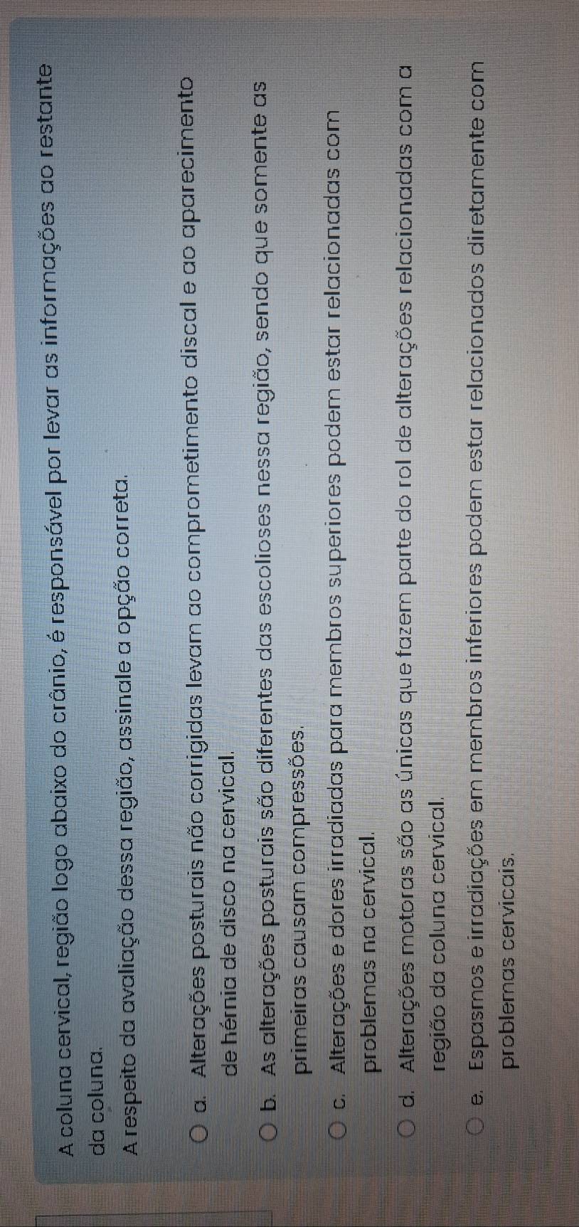A coluna cervical, região logo abaixo do crânio, é responsável por levar as informações ao restante
da coluna.
A respeito da avaliação dessa região, assinale a opção correta.
a. Alterações posturais não corrigidas levam ao comprometimento discal e ao aparecimento
de hérnia de disco na cervical.
b. As alterações posturais são diferentes das escolioses nessa região, sendo que somente as
primeiras causam compressões.
c. Alterações e dores irradiadas para membros superiores podem estar relacionadas com
problemas na cervical.
d. Alterações motoras são as únicas que fazem parte do rol de alterações relacionadas com a
região da coluna cervical.
e. Espasmos e irradiações em membros inferiores podem estar relacionados diretamente com
problemas cervicais.