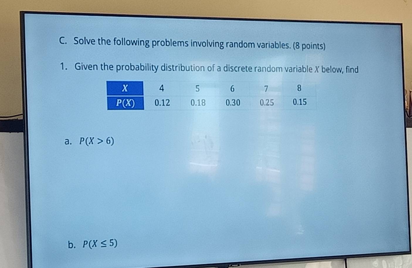 Solve the following problems involving random variables. (8 points)
1. Given the probability distribution of a discrete random variable X below, find
a. P(X>6)
b. P(X≤ 5)