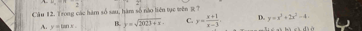 u_n=n-frac 2 2^n
Câu 12. Trong các hàm số sau, hàm số nào liên tục trên R ?
B. y=sqrt(2023+x). C. y= (x+1)/x-3 . D. y=x^3+2x^2-4.
A. y=tan x. cì dì ở