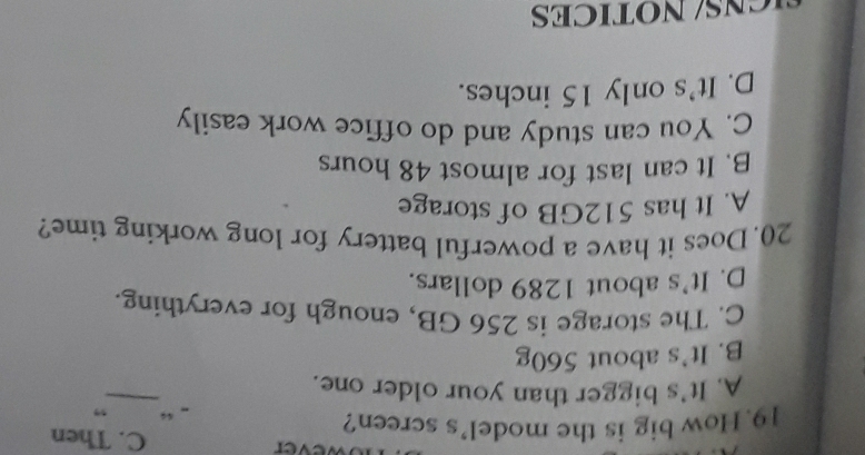 ver C. Then
19.How big is the model's screen? .. “ ”
A. It's bigger than your older one.
_
B. It's about 560g
C. The storage is 256 GB, enough for everything.
D. It's about 1289 dollars.
20. Does it have a powerful battery for long working time?
A. It has 512GB of storage
B. It can last for almost 48 hours
C. You can study and do office work easily
D. It's only 15 inches.
N S/ NOTICES