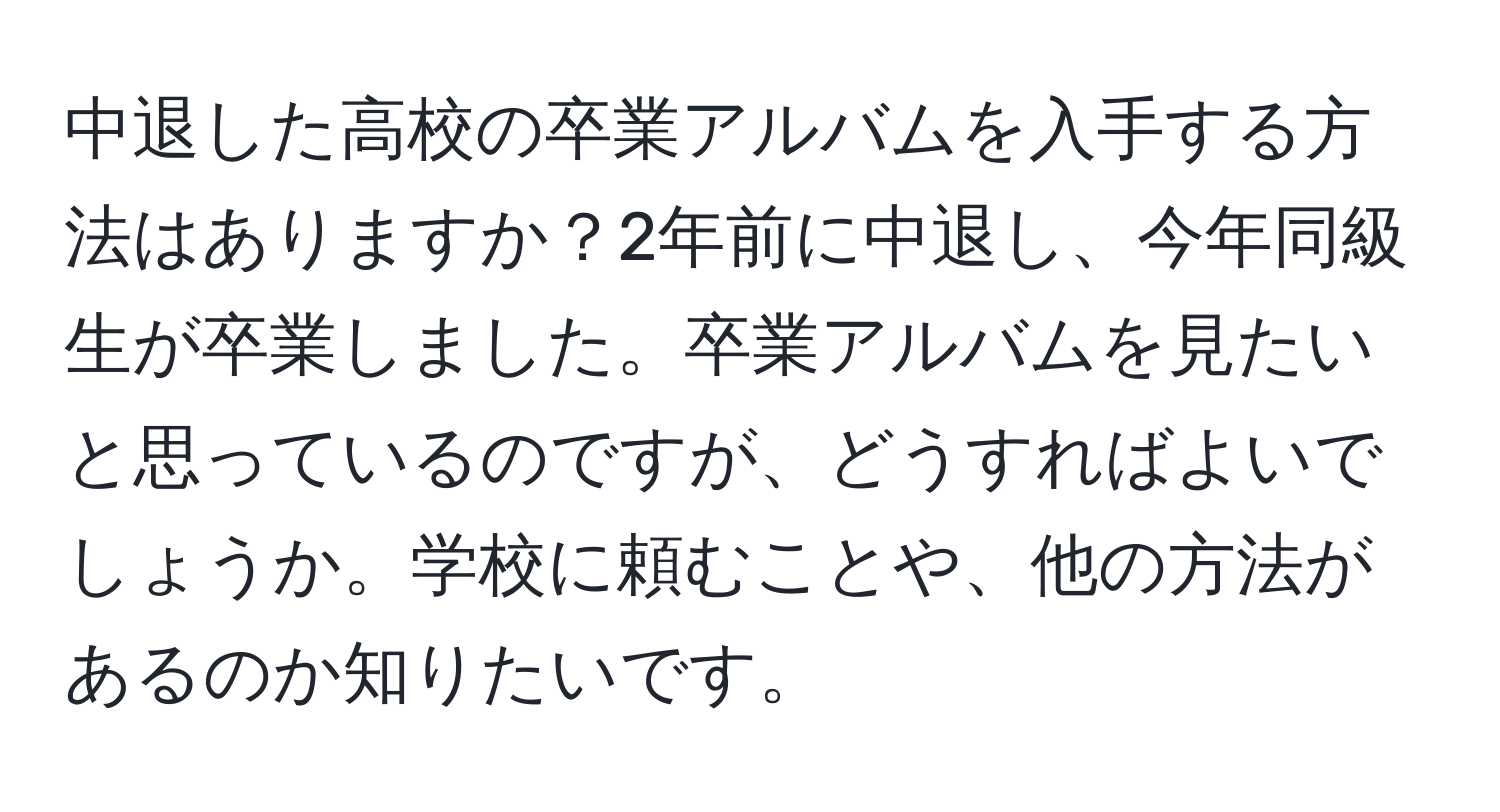 中退した高校の卒業アルバムを入手する方法はありますか？2年前に中退し、今年同級生が卒業しました。卒業アルバムを見たいと思っているのですが、どうすればよいでしょうか。学校に頼むことや、他の方法があるのか知りたいです。