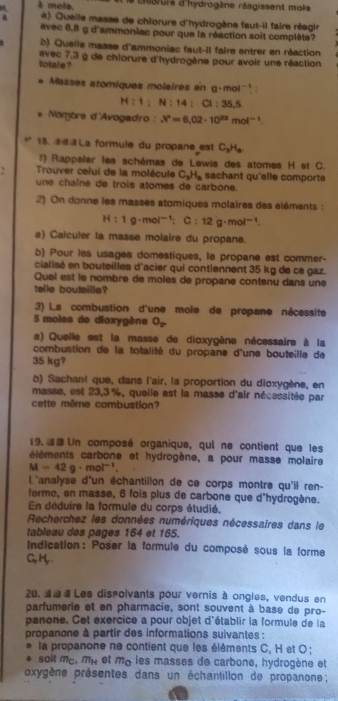 4 à mole Le chaurs d'hydrogène réagissent mole 
#) Queile masse de chlorure d'hydrogène faut-il faire réagle
avec 8,8 g d'ammonlec pour que la réaction soit complète
b) Quelle masse d'ammoniac faut-il faire entrer en réaction
avec 7.2
totale ? lg de chlorure d'hydrogène pour avoir une réaction
Masses atomiques molaires en g· mol^(-1)
H:1:N:14:Cl:35.5
Nombre d'Avogadro : X°=6.02· 10^(23)mol^(-1)
18. @La formule du propane est C_3H_8
1) Rappeler les schémas de Lewis des atomes H et C.
Trouver celui de la molécule C_3H_8 sachant qu'elle comporte
une chaîne de trois atomes de carbone.
2) On donne les masses atomiques molaires des éléments :
H:1g· mol^(-1):C:12g· mol^(-1).
a) Caiculer la masse molaire du propane.
b) Pour les usages domestiques, le propane est commer-
cialisé en bouteilles d'acier qui contlennent 35 kg de ce gaz.
Quel est le nombre de moles de propane contenu dans une
telle boutsille?
3) La combustion d'une mole de propane nécessite
5 moles de dioxygène O_2
a) Quelle est la masse de dioxygène nécessaire à la
combustion de la totalité du propane d'une bouteille de
35 kg?
6) Sachant que, dans l'air, la proportion du dioxygène, en
masse, est 23,3 %, queile est la masse d'air nécessitée par
cette même combustion?
19. 3e Un composé organique, qui ne contient que les
éléments carbone et hydrogène, a pour masse molaire
M=42g· mol^(-1).
L'analyse d'un échantillon de ce corps montre qu'il ren-
ferme, en masse, 6 fois plus de carbone que d'hydrogène.
En déduire la formule du corps étudié,
Recherchez les données numériques nécessaires dans le
tableau des pages 164 et 165.
Indication: Poser la formule du composé sous la forme
C,, H, .
20. 3#Les dissolvants pour vernis à ongles, vendus en
parfumerie et en pharmacie, sont souvent à base de pro-
panone. Cet exercice a pour objet d'établir la formule de la
propanone à partir des informations suivantes :
la propanone ne contient que les élèments C, H et O ;
soit mc m_H et me les masses de carbone, hydrogène et
oxygène présentes dans un échantillon de propanone ;