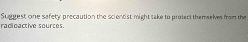 Suggest one safety precaution the scientist might take to protect themselves from the 
radioactive sources.