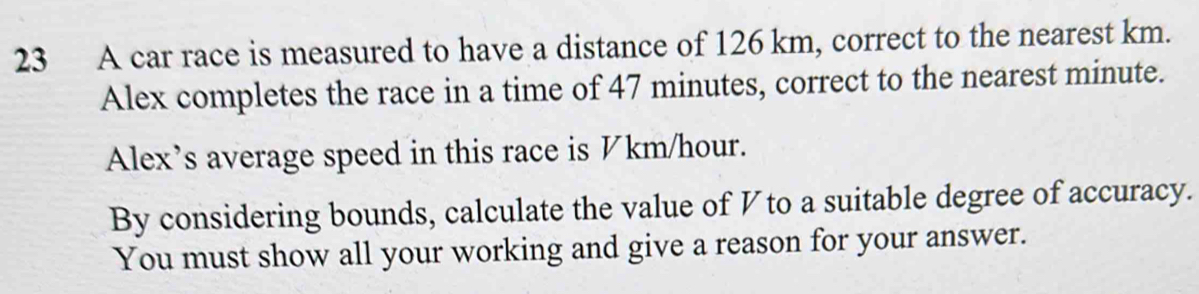 A car race is measured to have a distance of 126 km, correct to the nearest km. 
Alex completes the race in a time of 47 minutes, correct to the nearest minute. 
Alex's average speed in this race is ½ km/hour. 
By considering bounds, calculate the value of V to a suitable degree of accuracy. 
You must show all your working and give a reason for your answer.