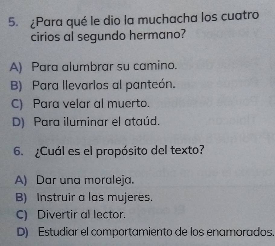 ¿Para qué le dio la muchacha los cuatro
cirios al segundo hermano?
A) Para alumbrar su camino.
B) Para llevarlos al panteón.
C) Para velar al muerto.
D) Para iluminar el ataúd.
6. ¿Cuál es el propósito del texto?
A) Dar una moraleja.
B) Instruir a las mujeres.
C) Divertir al lector.
D) Estudiar el comportamiento de los enamorados.