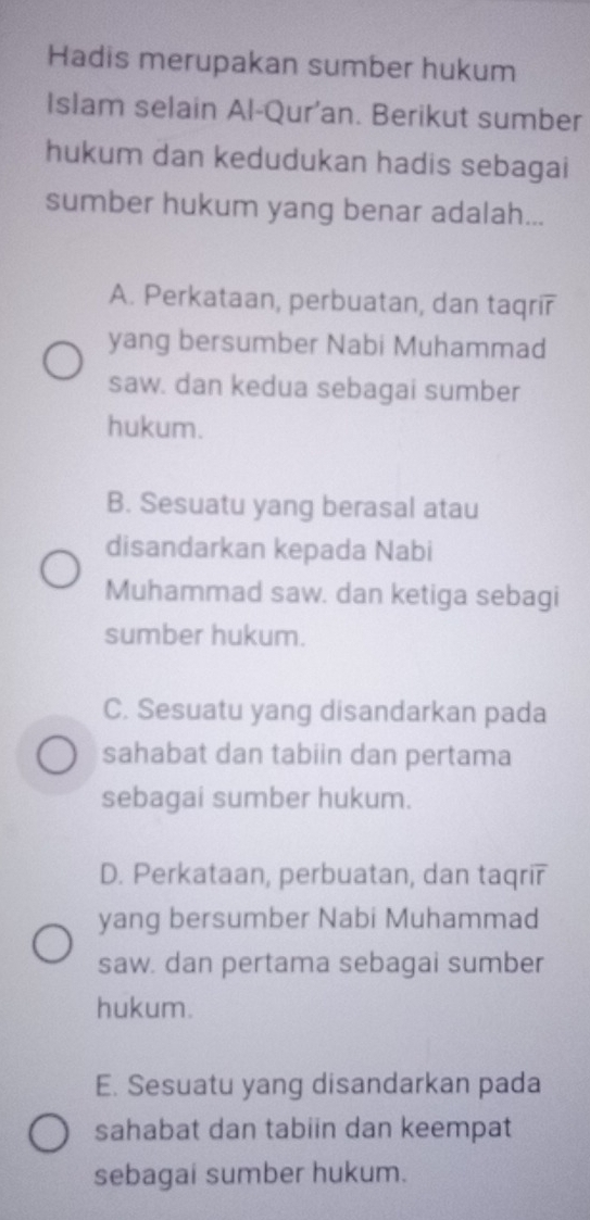 Hadis merupakan sumber hukum
Islam selain Al-Qur'an. Berikut sumber
hukum dan kedudukan hadis sebagai
sumber hukum yang benar adalah...
A. Perkataan, perbuatan, dan taqrir
yang bersumber Nabi Muhammad
saw. dan kedua sebagai sumber
hukum.
B. Sesuatu yang berasal atau
disandarkan kepada Nabi
Muhammad saw. dan ketiga sebagi
sumber hukum.
C. Sesuatu yang disandarkan pada
sahabat dan tabiin dan pertama
sebagai sumber hukum.
D. Perkataan, perbuatan, dan taqrir
yang bersumber Nabi Muhammad
saw. dan pertama sebagai sumber
hukum.
E. Sesuatu yang disandarkan pada
sahabat dan tabiin dan keempat
sebagai sumber hukum.