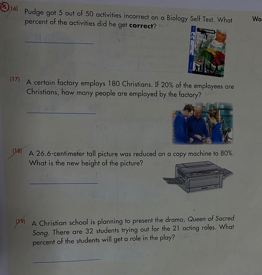 Pudge got 5 out of 50 activities incorrect on a Biology Self Test. What Wo 
percent of the activities did he get correct? 
_ 
(17) A certain factory employs 180 Christians. If 20% of the employees are 
Christians, how many people are employed by the factory? 
_ 
(18) A 26.6-centimeter tall picture was reduced on a copy machine to 80%. 
What is the new height of the picture? 
_ 
(19) A Christian school is planning to present the drama, Queen of Sacred 
Song. There are 32 students trying out for the 21 acting roles. What 
percent of the students will get a role in the play? 
_