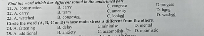 Find the word which has different sound in the underlined parl
21. A. construction B. carry C. concrete D.process
22. A. carry B. tram C. amenity D. hang
23. A. watched B. congested C. looked D. washed
Circle the word (A, B, C or D) whose main stress is different from the others.
24. A. fattening B. delay C.minimise D. mental
25. A. additional B. anxiety C. accomplish D. optimistic