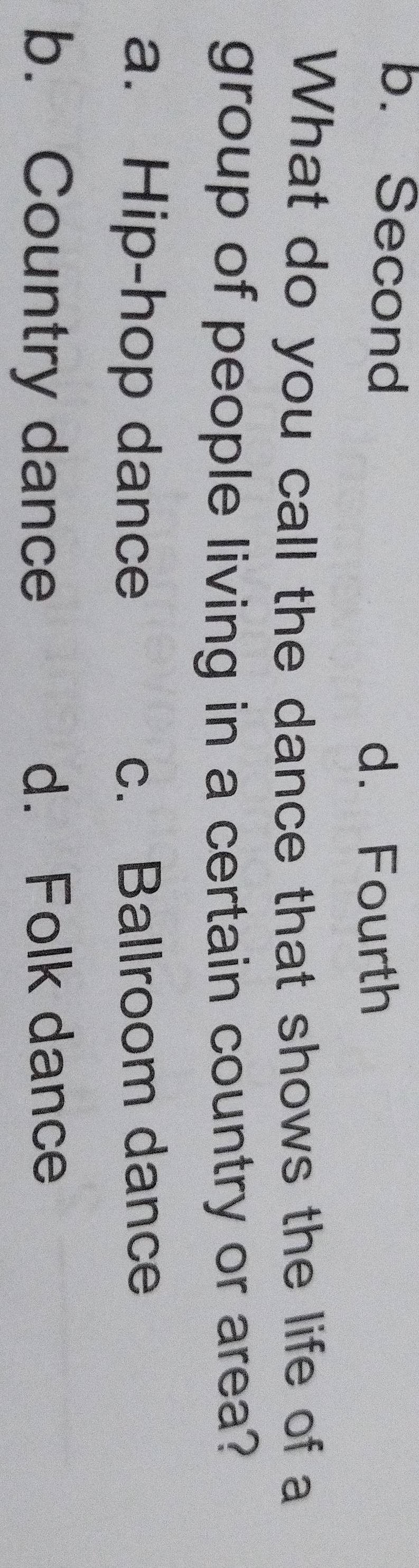 b. Second
d. Fourth
What do you call the dance that shows the life of a
group of people living in a certain country or area?
a. Hip-hop dance c. Ballroom dance
b. Country dance d. Folk dance