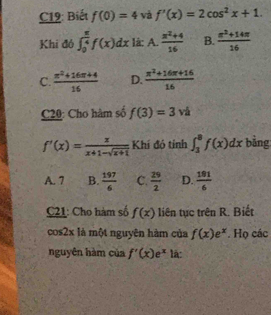 C19: Biết f(0)=4 và f'(x)=2cos^2x+1. 
Khi đó ∈t _0^((frac π)4)f(x)dx là: A.  (x^2+4)/16  B.  (π^2+14π )/16 
C.  (π^2+16π +4)/16  D.  (π^2+16π +16)/16 
C20: Cho hàm số f(3)=3 và
f'(x)= x/x+1-sqrt(x+1)  Khí đó tỉnh ∈t _3^(8f(x)dx bằng
A. 7 B. frac 197)6 C.  29/2  D.  191/6 
C21: Cho hàm số f(x) liên tục trên R. Biết
cos2x là một nguyên hàm của f(x)e^x. Họ các
nguyên hàm của f'(x)e^x là: