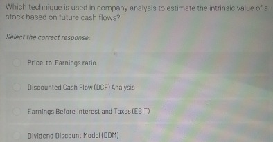 Which technique is used in company analysis to estimate the intrinsic value of a
stock based on future cash flows?
Select the correct response:
Price-to-Earnings ratio
Discounted Cash Flow (DCF) Analysis
Earnings Before Interest and Taxes (EBIT)
Dividend Discount Model (DDM)