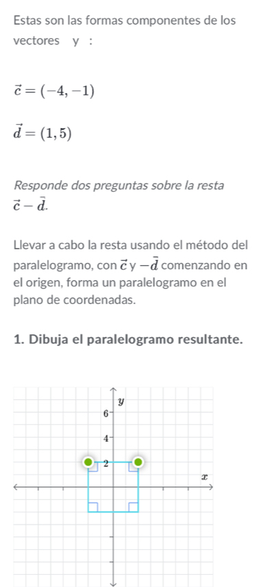 Estas son las formas componentes de los 
vectores y :
vector c=(-4,-1)
vector d=(1,5)
Responde dos preguntas sobre la resta
vector c-vector d. 
Llevar a cabo la resta usando el método del 
paralelogramo, con vector cy-vector d comenzando en 
el origen, forma un paralelogramo en el 
plano de coordenadas. 
1. Dibuja el paralelogramo resultante.