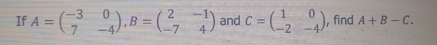 If A=beginpmatrix -3&0 7&-4endpmatrix , B=beginpmatrix 2&-1 -7&4endpmatrix and C=beginpmatrix 1&0 -2&-4endpmatrix , find A+B-C.