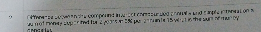 Difference between the compound interest compounded annually and simple interest on a 
sum of money deposited for 2 years at 5% per annum is 15 what is the sum of money 
deposited