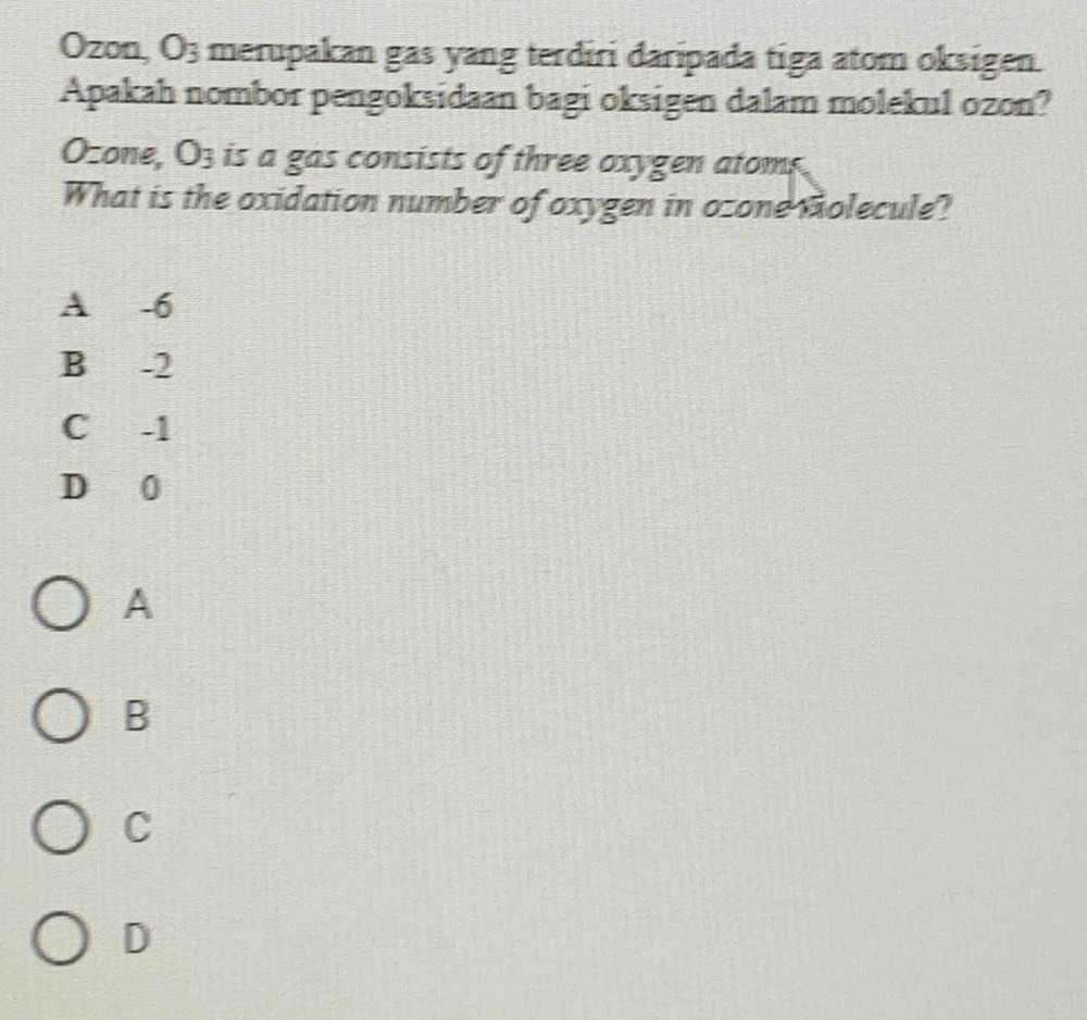 Ozon, O3 merupakan gas yang terdiri daripada tiga atom oksigen.
Apakah nombor pengoksidaan bagi oksigen dalam molekul ozon?
Ozone, O3 is a gas consists of three oxygen atoms.
What is the oxidation number of oxygen in ozone molecule?
A -6
B -2
C -1
D 0
A
B
C
D