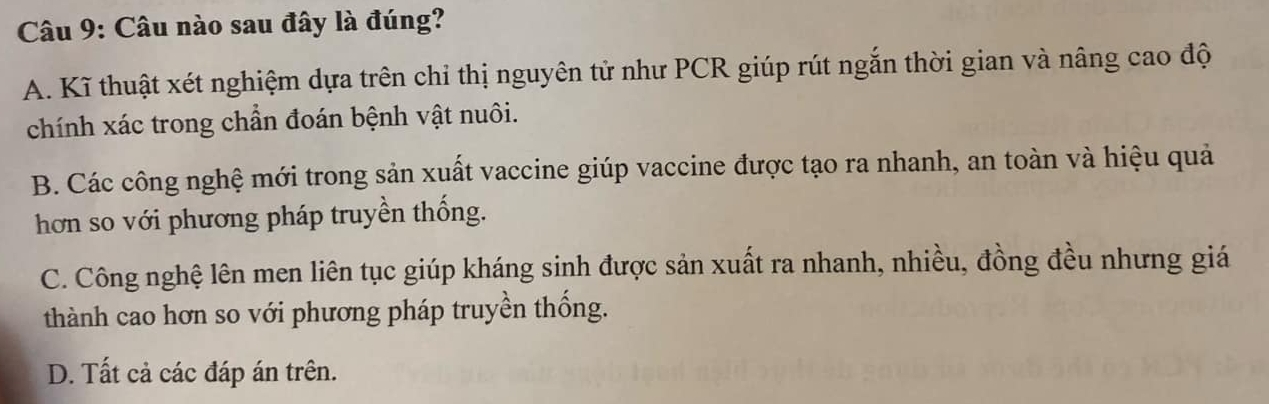 Câu nào sau đây là đúng?
A. Kĩ thuật xét nghiệm dựa trên chỉ thị nguyên tử như PCR giúp rút ngắn thời gian và nâng cao độ
chính xác trong chần đoán bệnh vật nuôi.
B. Các công nghệ mới trong sản xuất vaccine giúp vaccine được tạo ra nhanh, an toàn và hiệu quả
hơn so với phương pháp truyền thống.
C. Công nghệ lên men liên tục giúp kháng sinh được sản xuất ra nhanh, nhiều, đồng đều nhưng giá
thành cao hơn so với phương pháp truyền thống.
D. Tất cả các đáp án trên.