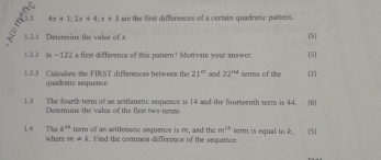 4x+1; 2x+4; x+3 are the flest differences of a certain quadrutic pattern.
12 1 Detenmine the vahæ of x 5
1.2.2 Is —122 a flest difference of this pattern? Motivate your answer. 5 
1.2.3 Calculme the FIRST differences between the 21^(cd) and 22^(td) terms of the 2 
quadratio sequence. 
1.3 The fourth teem of as arithmetic sequence is 14 and the fourteenth serm is 44. 6 
Deterine the valse of the first two terms
k^(th) term of an arithmetic sequence is m, and the m^(CA)
l4 The where m+k. Find the common difference of the sequence. term is equal to k (5]