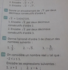 Encadre : sqrt(2)* sqrt(7), 
3. Encadre : sqrt(2)-sqrt(7). 
Donne un encadrement de sqrt(7) par deux 
décimaux consécutifs d'ordre 2. 
27 sqrt(2)=1,4142135. 
1. Encadre sqrt(2) par deux décimaux 
consécutifs d'ordre 2. 
2. Encadre sqrt(2) par deux décimaux 
consécutifs d'ordre 3. 
2 Donne l'arrondi d'ordre 3 de chacun des 
nombres suivants : 
1.  1/3 . 2. -sqrt(5). 3. - 5/11 . 
2 0 On considère un nombre réel x tel que :
-2 . 
Encadre les expressions suivantes : 
1. x+1; 2. x-4.