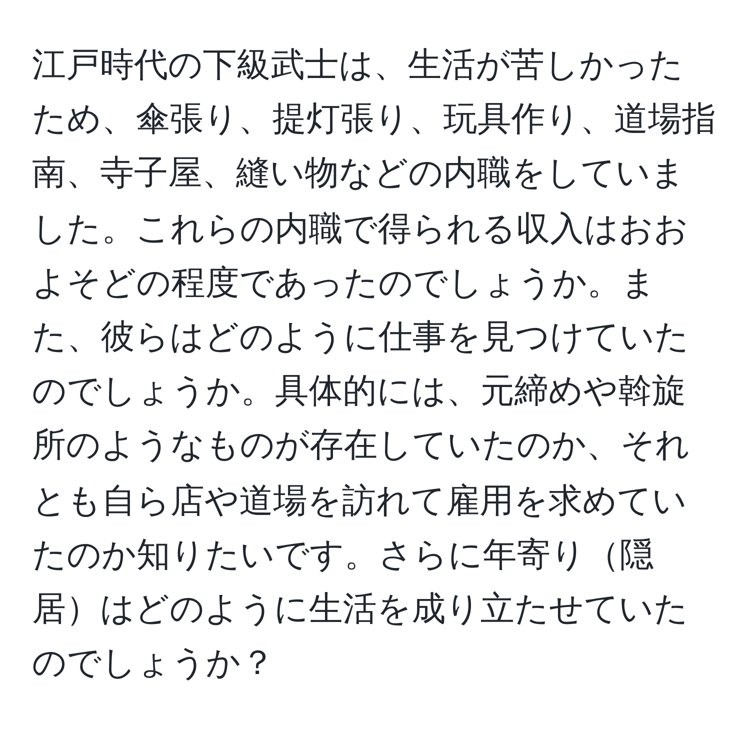 江戸時代の下級武士は、生活が苦しかったため、傘張り、提灯張り、玩具作り、道場指南、寺子屋、縫い物などの内職をしていました。これらの内職で得られる収入はおおよそどの程度であったのでしょうか。また、彼らはどのように仕事を見つけていたのでしょうか。具体的には、元締めや斡旋所のようなものが存在していたのか、それとも自ら店や道場を訪れて雇用を求めていたのか知りたいです。さらに年寄り隠居はどのように生活を成り立たせていたのでしょうか？